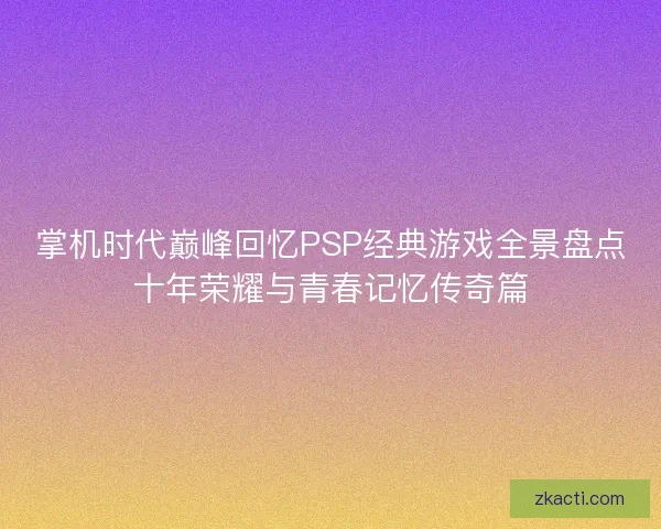 掌机时代巅峰回忆PSP经典游戏全景盘点十年荣耀与青春记忆传奇篇