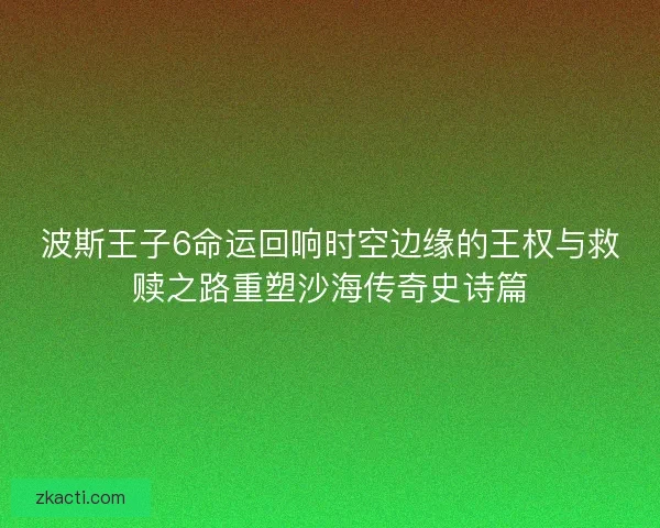 波斯王子6命运回响时空边缘的王权与救赎之路重塑沙海传奇史诗篇 波斯王子6命运回响时空边缘的王权与救赎之路重塑沙海传奇史诗篇