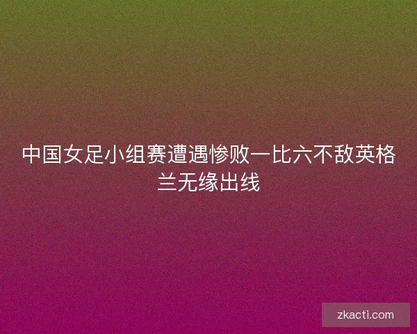 中国女足小组赛遭遇惨败一比六不敌英格兰无缘出线