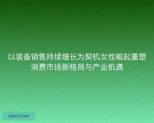 以装备销售持续增长为契机女性崛起重塑消费市场新格局与产业机遇