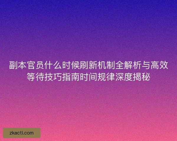 副本官员什么时候刷新机制全解析与高效等待技巧指南时间规律深度揭秘
