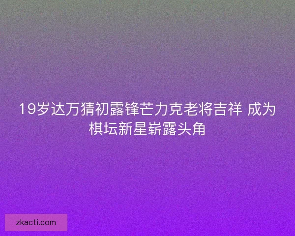 19岁达万猜初露锋芒力克老将吉祥 成为棋坛新星崭露头角