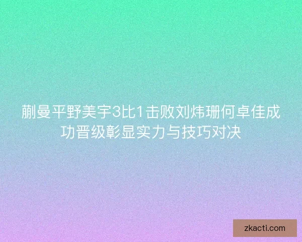 蒯曼平野美宇3比1击败刘炜珊何卓佳成功晋级彰显实力与技巧对决