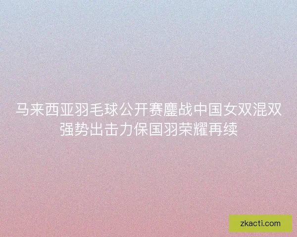 马来西亚羽毛球公开赛鏖战中国女双混双强势出击力保国羽荣耀再续