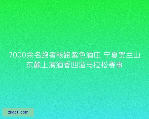 7000余名跑者畅跑紫色酒庄 宁夏贺兰山东麓上演酒香四溢马拉松赛事