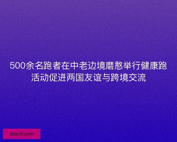 500余名跑者在中老边境磨憨举行健康跑活动促进两国友谊与跨境交流