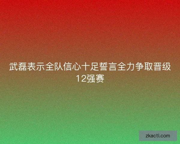 武磊表示全队信心十足誓言全力争取晋级12强赛