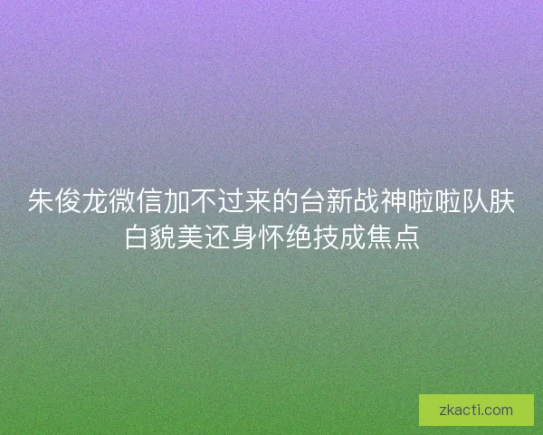 朱俊龙微信加不过来的台新战神啦啦队肤白貌美还身怀绝技成焦点