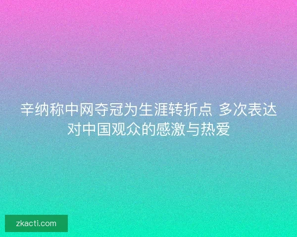 辛纳称中网夺冠为生涯转折点 多次表达对中国观众的感激与热爱