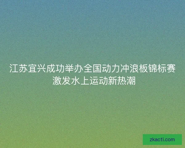 江苏宜兴成功举办全国动力冲浪板锦标赛 激发水上运动新热潮 江苏宜兴成功举办全国动力冲浪板锦标赛 激发水上运动新热潮