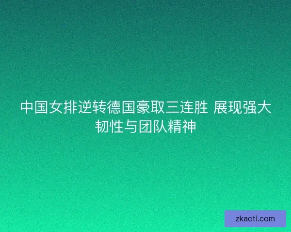 中国女排逆转德国豪取三连胜 展现强大韧性与团队精神