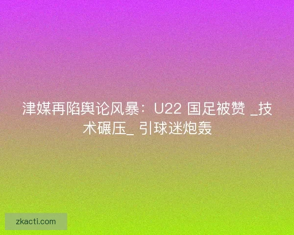 津媒再陷舆论风暴：U22 国足被赞 _技术碾压_ 引球迷炮轰