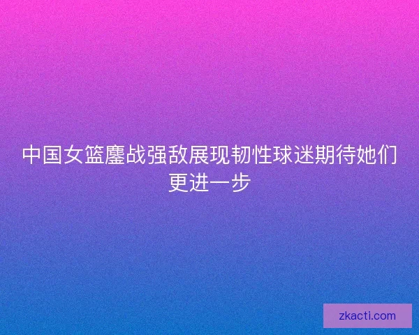 中国女篮鏖战强敌展现韧性球迷期待她们更进一步