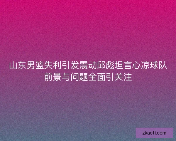 山东男篮失利引发震动邱彪坦言心凉球队前景与问题全面引关注