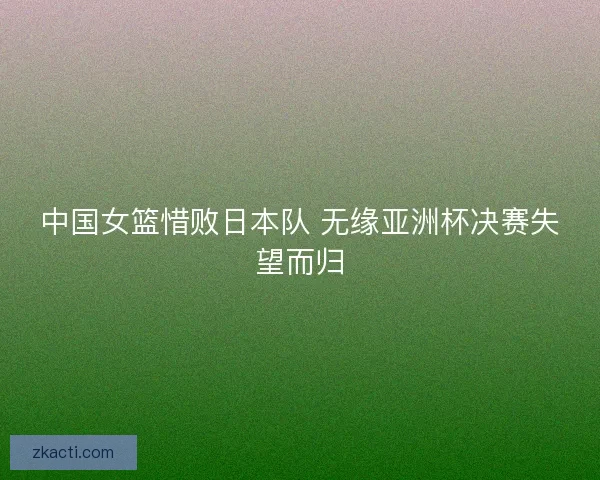 中国女篮惜败日本队 无缘亚洲杯决赛失望而归 中国女篮惜败日本队 无缘亚洲杯决赛失望而归